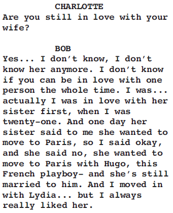 CHARLOTTE Are you still in love with your wife? BOB Yes... I don’t know, I don’t know her anymore. I don’t know if you can be in love with one person the whole time. I was... actually I was in love with her sister first, when I was twenty-one. And one day her sister said to me she wanted to move to Paris, so I said okay, and she said no, she wanted to move to Paris with Hugo, this French playboy- and she’s still married to him. And I moved in with Lydia... but I always really liked her.