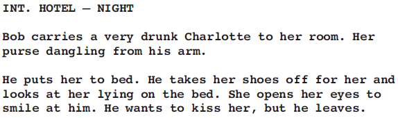 INT. HOTEL – NIGHT Bob carries a very drunk Charlotte to her room. Her purse dangling from his arm. He puts her to bed. He takes her shoes off for her and looks at her lying on the bed. She opens her eyes to smile at him. He wants to kiss her, but he leaves.